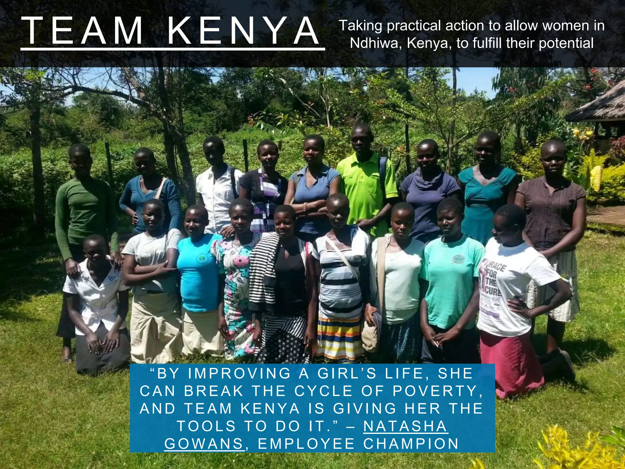 T E A M K E N Y A
“ B Y I M P R O V I N G A G I R L ’ S L I F E , S H E
C A N B R E A K T H E C Y C L E O F P O V E R T Y ,
A N D T E A M K E N Y A I S G I V I N G H E R T H E
T O O L S T O D O I T . ” – N A T A S H A
G O W A N S , E M P L O Y E E C H A M P I O N
Taking practical action to allow women in
Ndhiwa, Kenya, to fulfill their potential
 