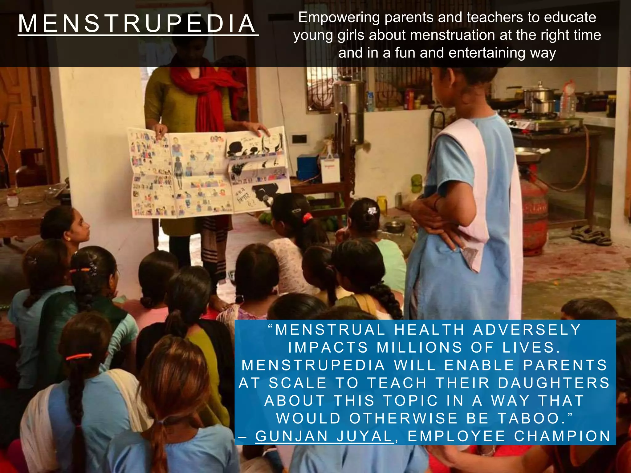 M E N S T R U P E D I A
“ M E N S T R U A L H E A L T H A D V E R S E L Y
I M P A C T S M I L L I O N S O F L I V E S .
M E N S T R U P E D I A W I L L E N A B L E P A R E N T S
A T S C A L E T O T E A C H T H E I R D A U G H T E R S
A B O U T T H I S T O P I C I N A W A Y T H A T
W O U L D O T H E R W I S E B E T A B O O . ”
– G U N J A N J U Y A L , E M P L O Y E E C H A M P I O N
Empowering parents and teachers to educate
young girls about menstruation at the right time
and in a fun and entertaining way
 