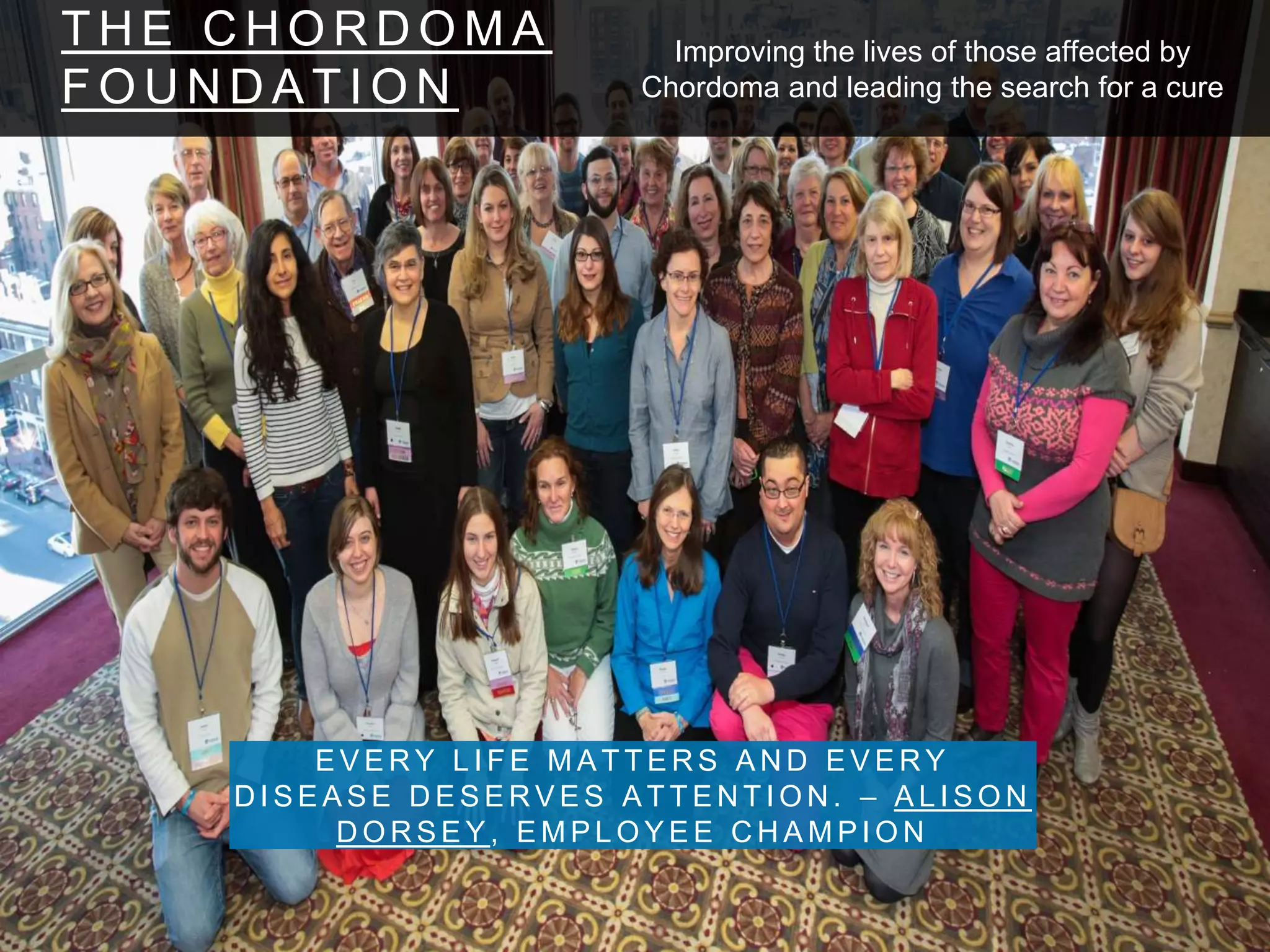 T H E C H O R D O M A
F O U N D A T I O N
E V E R Y L I F E M A T T E R S A N D E V E R Y
D I S E A S E D E S E R V E S A T T E N T I O N . – A L I S O N
D O R S E Y , E M P L O Y E E C H A M P I O N
Improving the lives of those affected by
Chordoma and leading the search for a cure
 