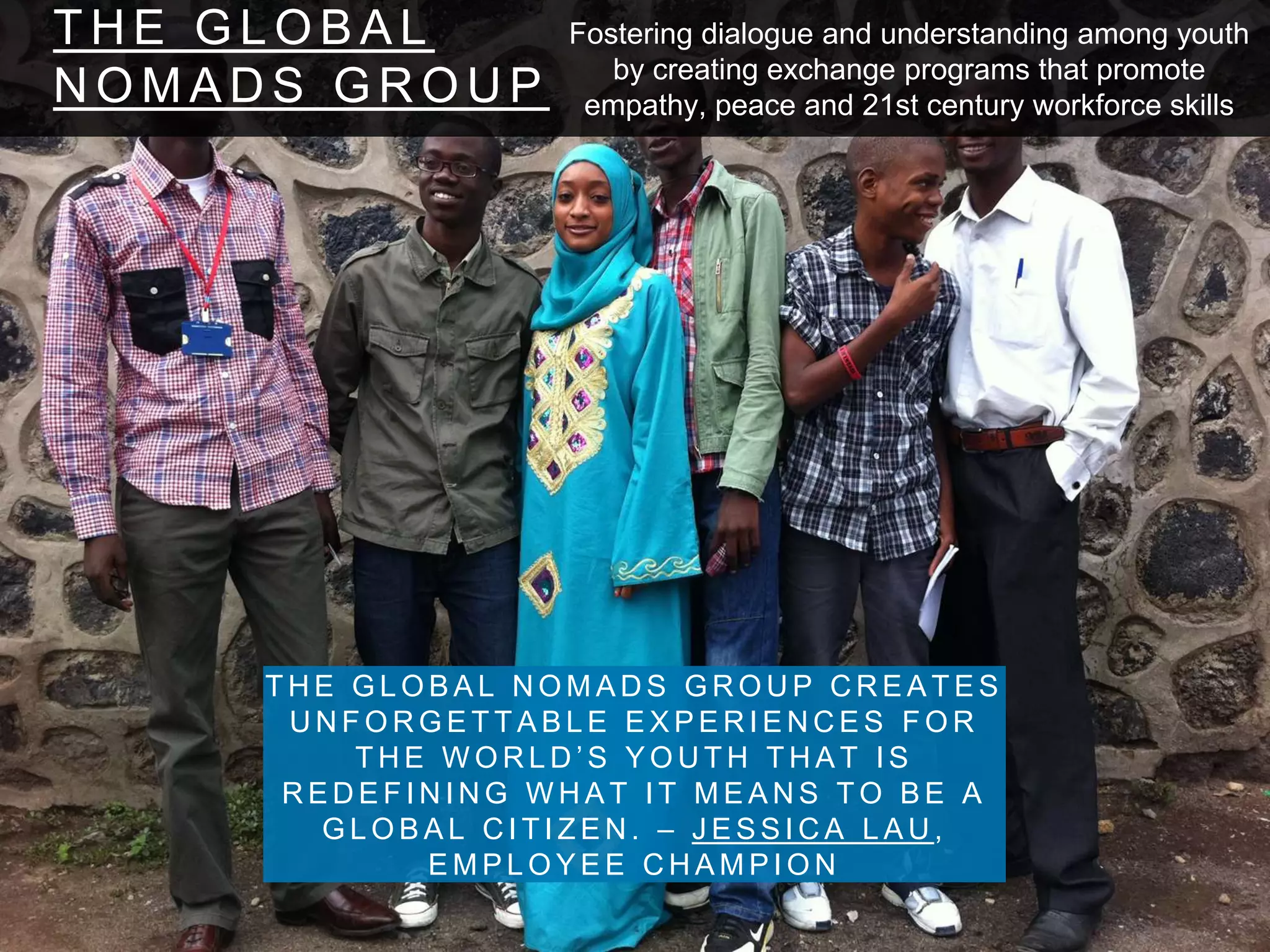 T H E G L O B A L
N O M A D S G R O U P
T H E G L O B A L N O M A D S G R O U P C R E A T E S
U N F O R G E T T A B L E E X P E R I E N C E S F O R
T H E W O R L D ’ S Y O U T H T H A T I S
R E D E F I N I N G W H A T I T M E A N S T O B E A
G L O B A L C I T I Z E N . – J E S S I C A L A U ,
E M P L O Y E E C H A M P I O N
Fostering dialogue and understanding among youth
by creating exchange programs that promote
empathy, peace and 21st century workforce skills
 