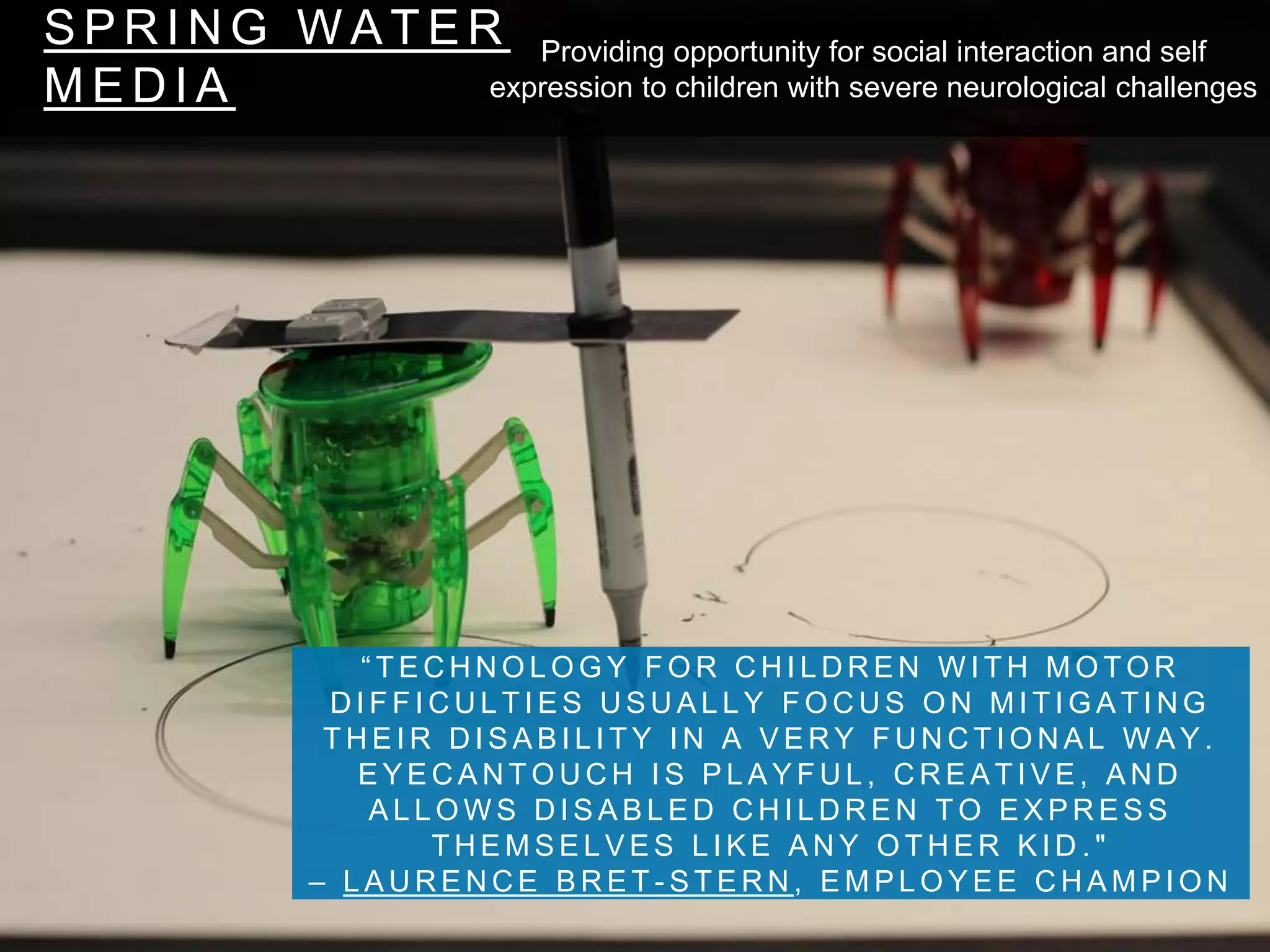 S P R I N G W A T E R
M E D I A
“ T E C H N O L O G Y F O R C H I L D R E N W I T H M O T O R
D I F F I C U L T I E S U S U A L L Y F O C U S O N M I T I G A T I N G
T H E I R D I S A B I L I T Y I N A V E R Y F U N C T I O N A L W A Y .
E Y E C A N T O U C H I S P L A Y F U L , C R E A T I V E , A N D
A L L O W S D I S A B L E D C H I L D R E N T O E X P R E S S
T H E M S E L V E S L I K E A N Y O T H E R K I D . "
– L A U R E N C E B R E T - S T E R N , E M P L O Y E E C H A M P I O N
Providing opportunity for social interaction and self
expression to children with severe neurological challenges
 