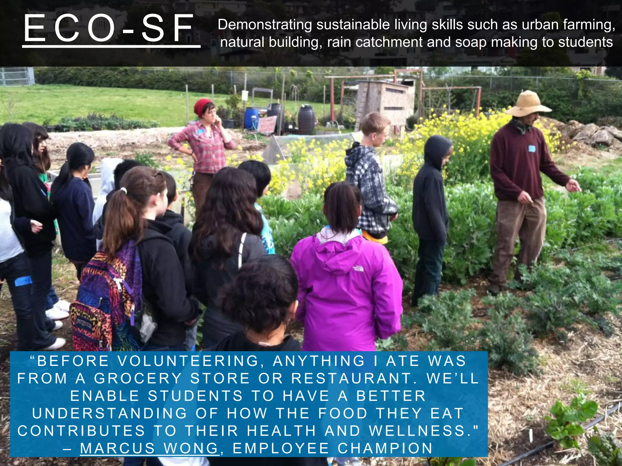 E C O - S F
“ B E F O R E V O L U N T E E R I N G , A N Y T H I N G I A T E W A S
F R O M A G R O C E R Y S T O R E O R R E S T A U R A N T . W E ’ L L
E N A B L E S T U D E N T S T O H A V E A B E T T E R
U N D E R S T A N D I N G O F H O W T H E F O O D T H E Y E A T
C O N T R I B U T E S T O T H E I R H E A L T H A N D W E L L N E S S . "
– M A R C U S W O N G , E M P L O Y E E C H A M P I O N
Demonstrating sustainable living skills such as urban farming,
natural building, rain catchment and soap making to students
 