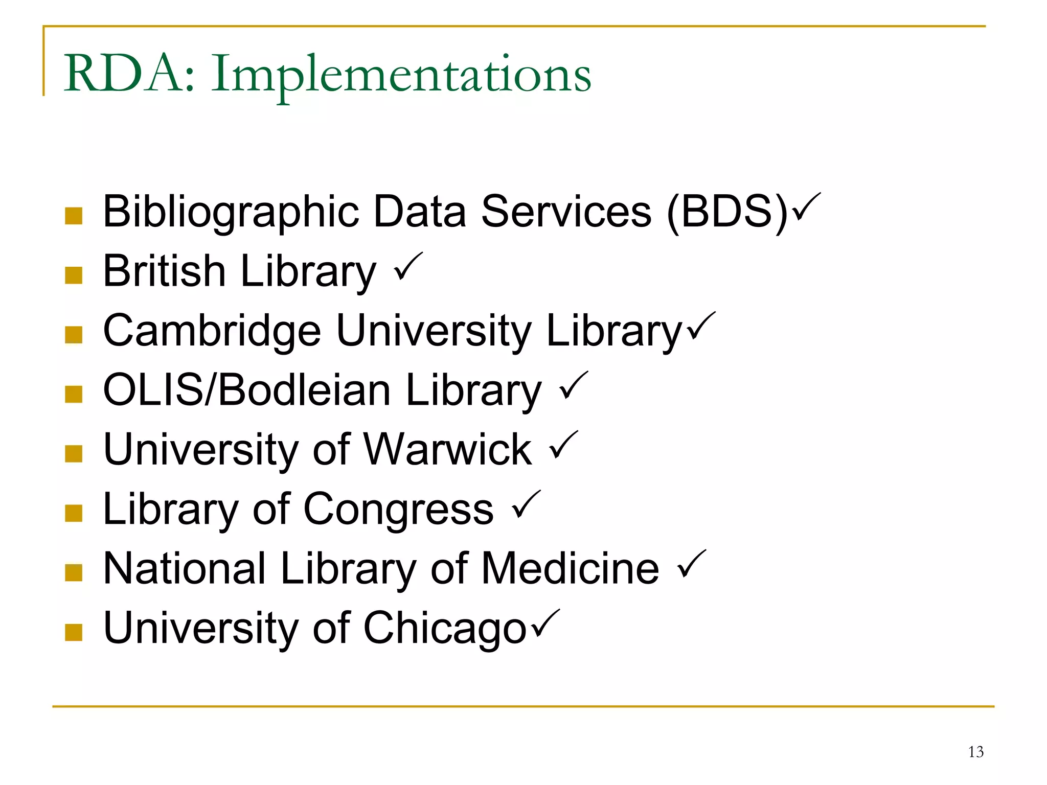 13
RDA: Implementations
 Bibliographic Data Services (BDS)
 British Library 
 Cambridge University Library
 OLIS/Bodleian Library 
 University of Warwick 
 Library of Congress 
 National Library of Medicine 
 University of Chicago
 