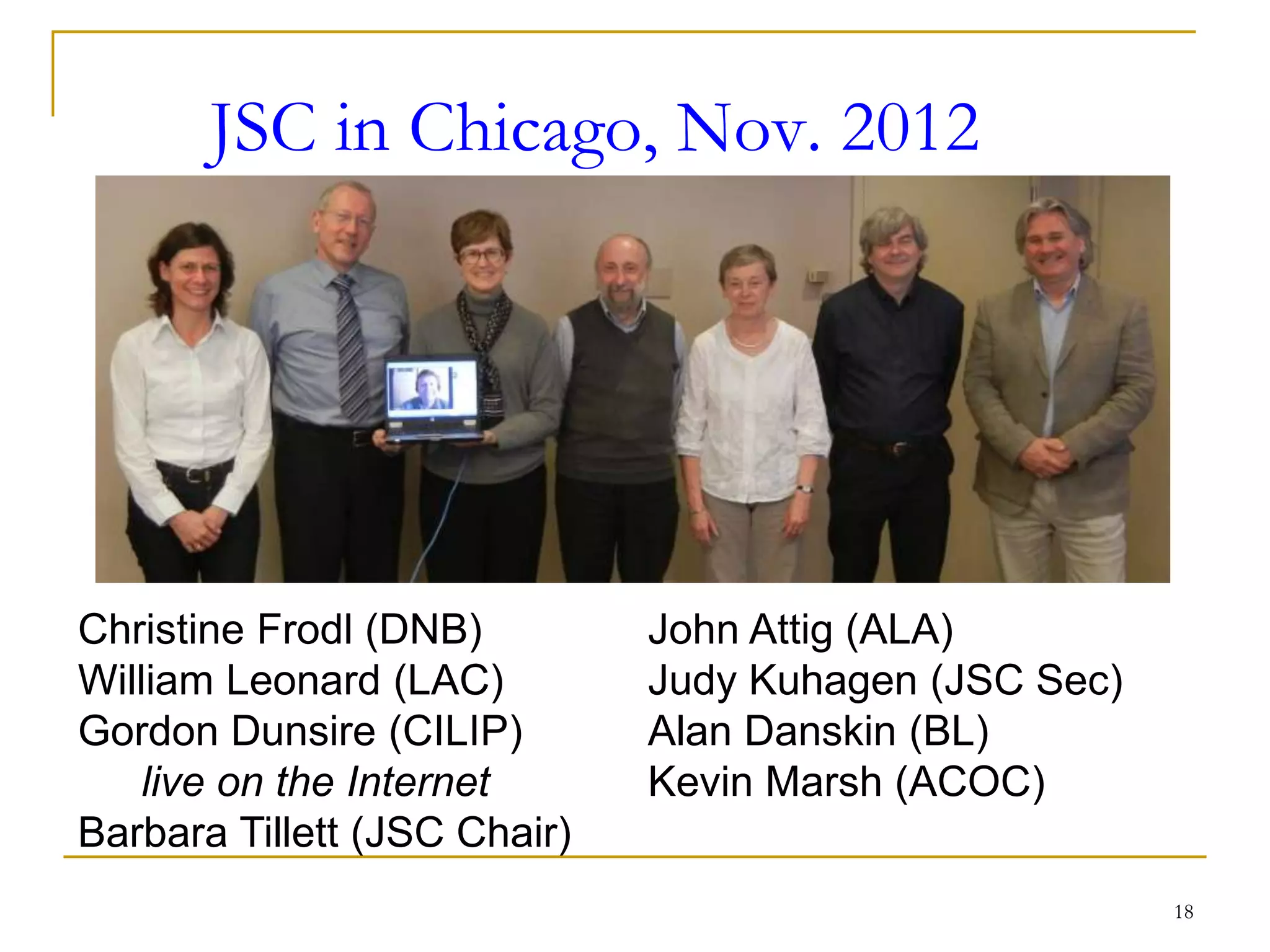 18
JSC in Chicago, Nov. 2012
Christine Frodl (DNB)
William Leonard (LAC)
Gordon Dunsire (CILIP)
live on the Internet
Barbara Tillett (JSC Chair)
John Attig (ALA)
Judy Kuhagen (JSC Sec)
Alan Danskin (BL)
Kevin Marsh (ACOC)
 