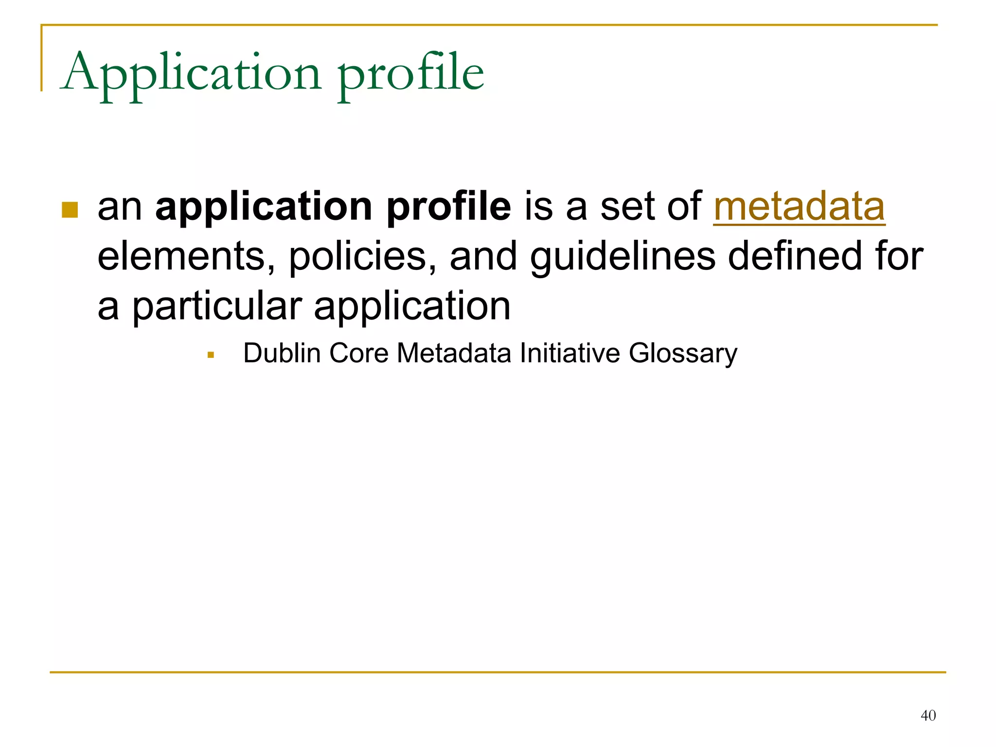 40
Application profile
 an application profile is a set of metadata
elements, policies, and guidelines defined for
a particular application
 Dublin Core Metadata Initiative Glossary
 