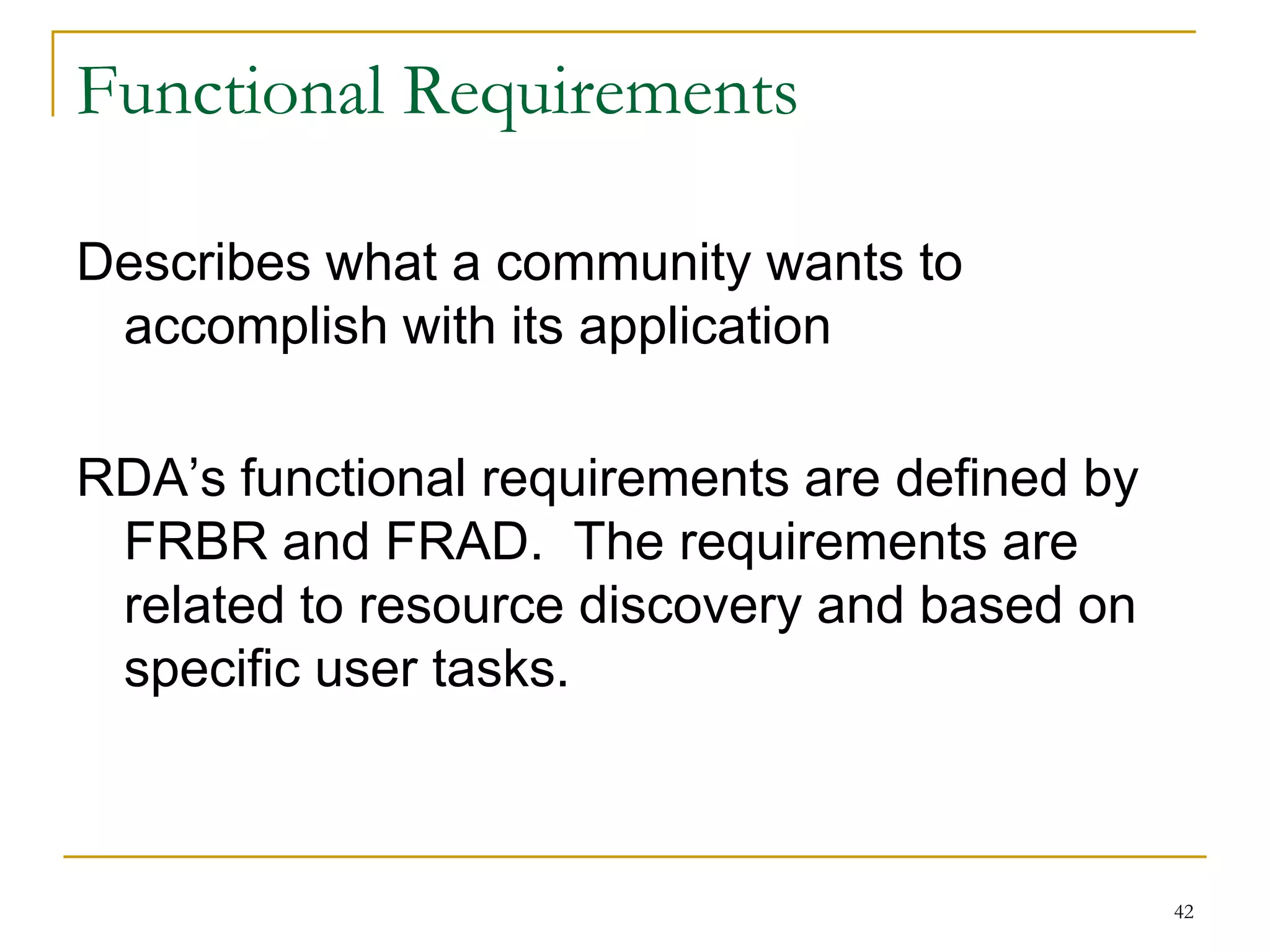 42
Functional Requirements
Describes what a community wants to
accomplish with its application
RDA’s functional requirements are defined by
FRBR and FRAD. The requirements are
related to resource discovery and based on
specific user tasks.
 