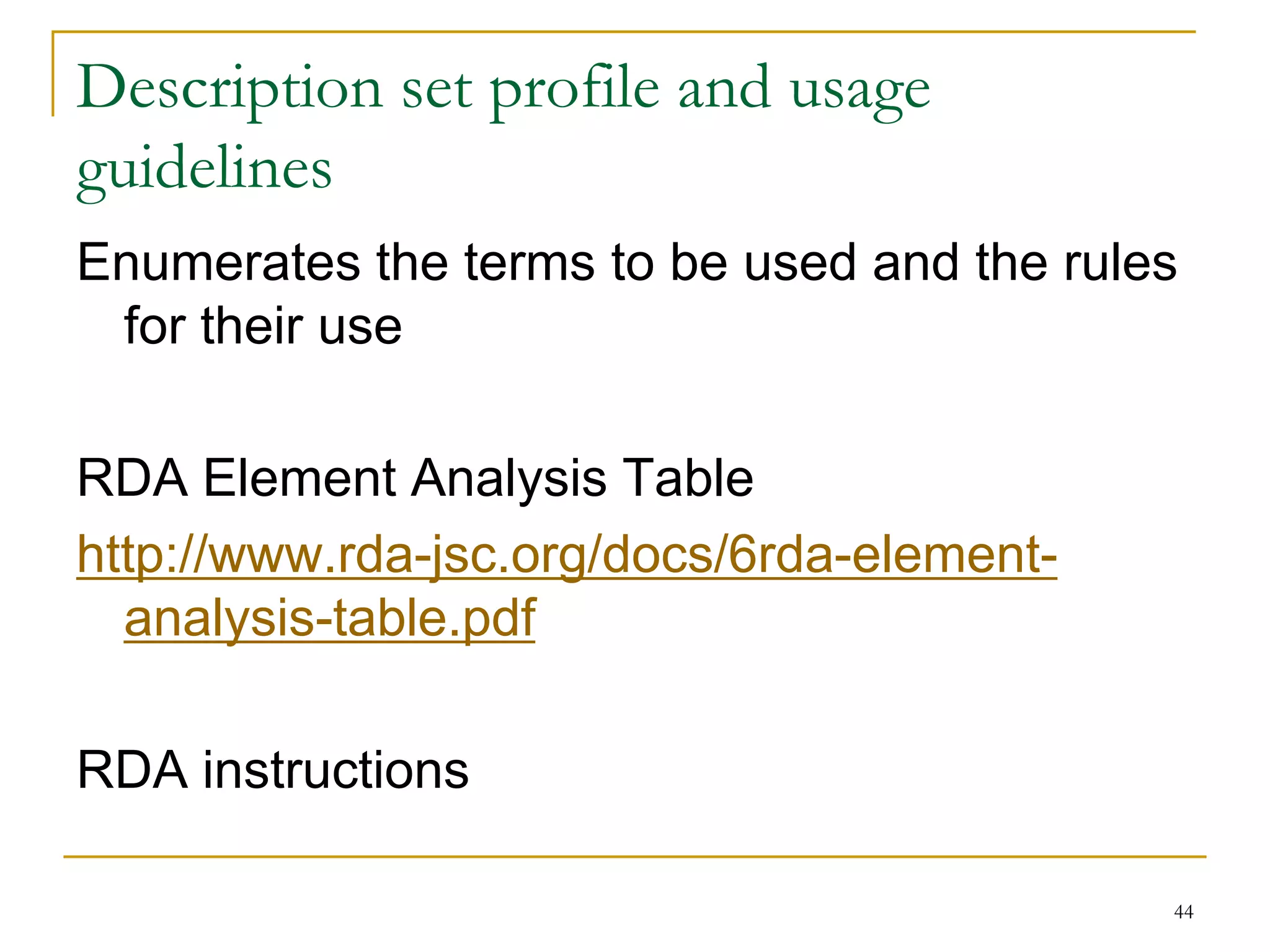 44
Description set profile and usage
guidelines
Enumerates the terms to be used and the rules
for their use
RDA Element Analysis Table
http://www.rda-jsc.org/docs/6rda-element-
analysis-table.pdf
RDA instructions
 