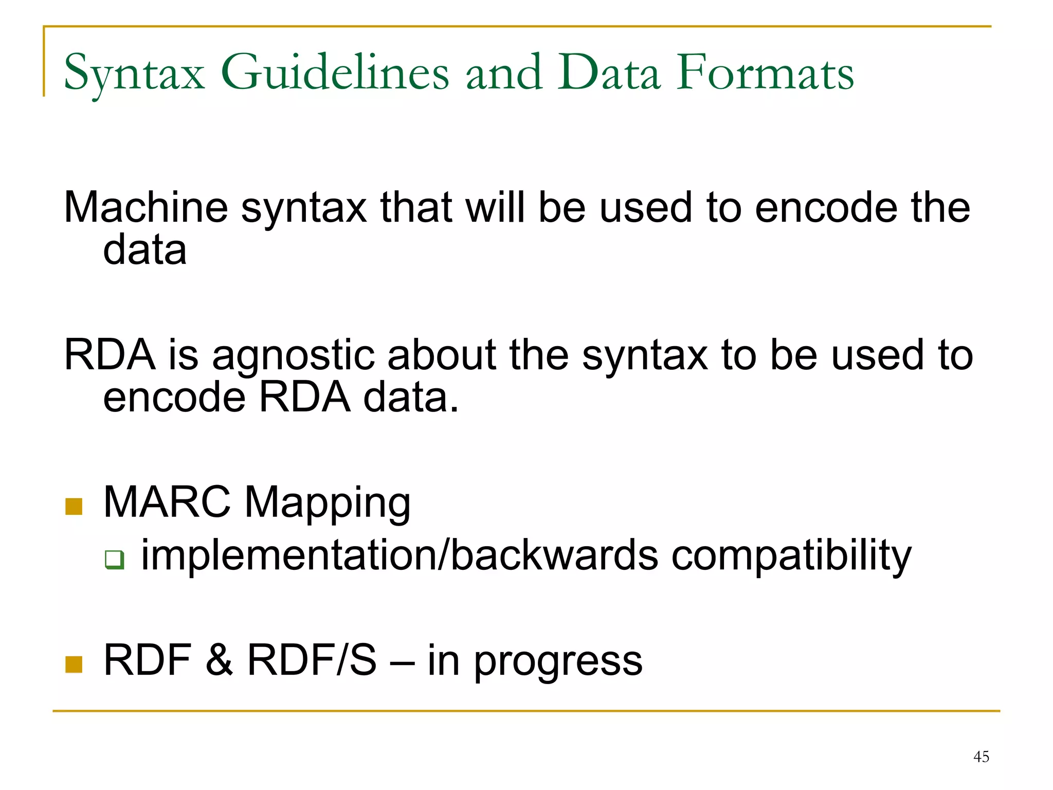 45
Syntax Guidelines and Data Formats
Machine syntax that will be used to encode the
data
RDA is agnostic about the syntax to be used to
encode RDA data.
 MARC Mapping
 implementation/backwards compatibility
 RDF & RDF/S – in progress
 