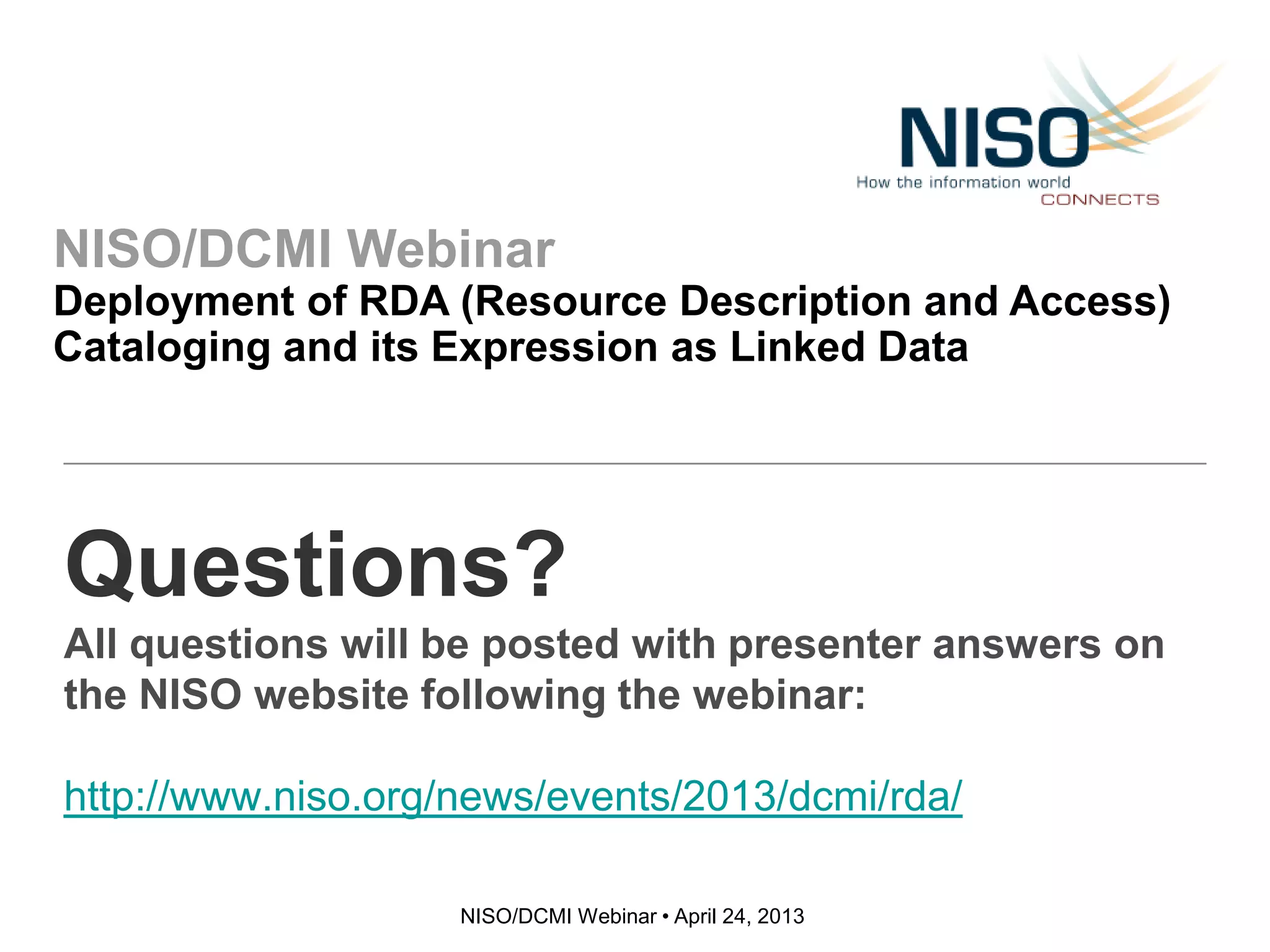 NISO/DCMI Webinar
Deployment of RDA (Resource Description and Access)
Cataloging and its Expression as Linked Data
NISO/DCMI Webinar • April 24, 2013
Questions?
All questions will be posted with presenter answers on
the NISO website following the webinar:
http://www.niso.org/news/events/2013/dcmi/rda/
 