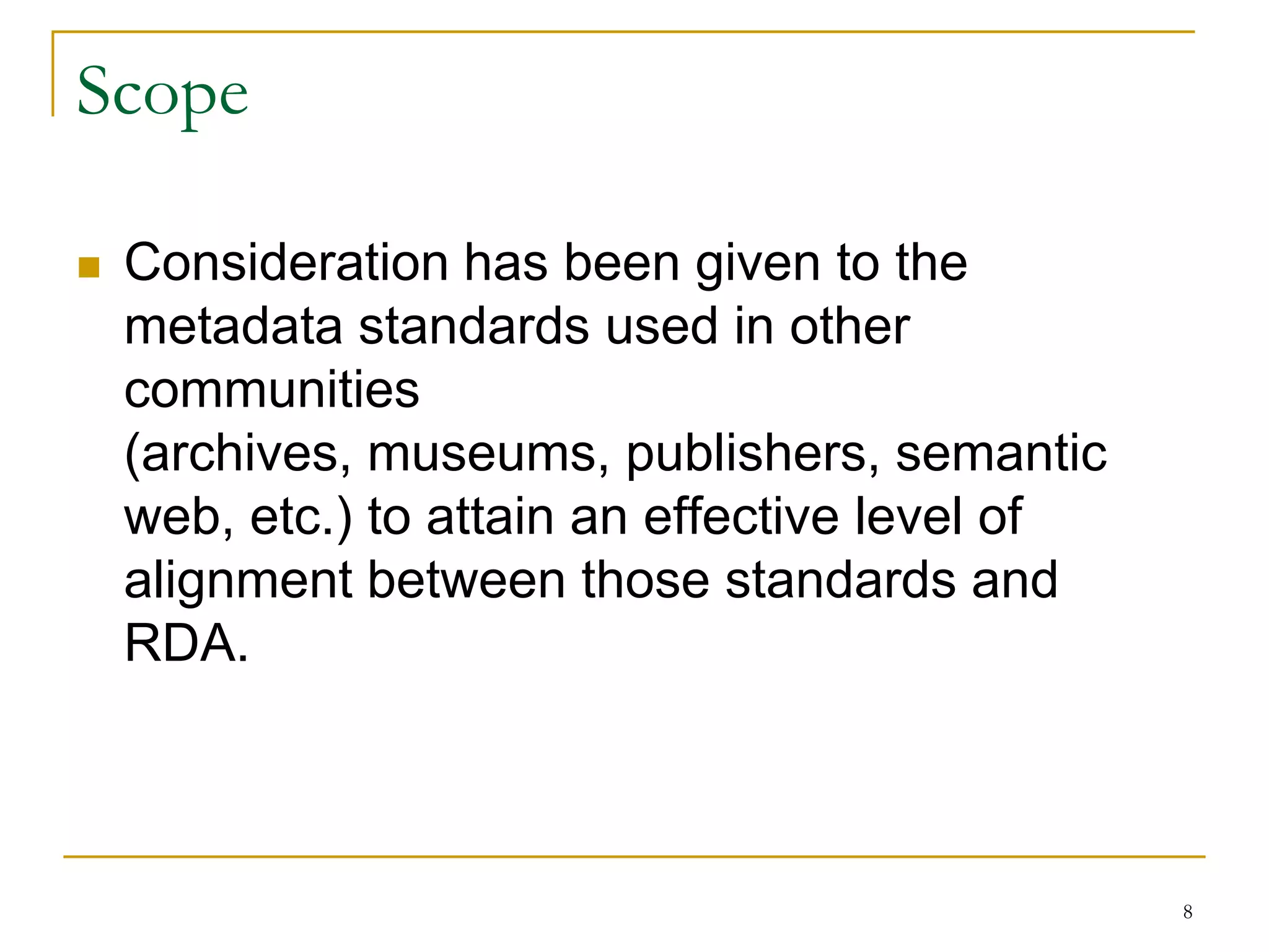 8
Scope
 Consideration has been given to the
metadata standards used in other
communities
(archives, museums, publishers, semantic
web, etc.) to attain an effective level of
alignment between those standards and
RDA.
 