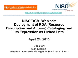 NISO/DCMI Webinar:
Deployment of RDA (Resource
Description and Access) Cataloging and
its Expression as Linked Data
April 24, 2013
Speaker:
Alan Danskin,
Metadata Standards Manager at The British Library
http://www.niso.org/news/events/2013/dcmi/rda/
 