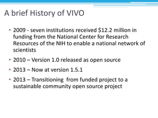 A brief History of VIVO
• 2009 - seven institutions received $12.2 million in
funding from the National Center for Researc...