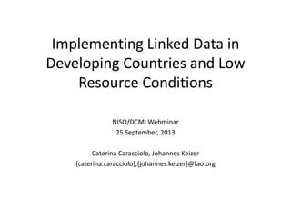 Implementing Linked Data in
Developing Countries and Low
Resource Conditions
NISO/DCMI Webminar
25 September, 2013
Caterina Caracciolo, Johannes Keizer
{caterina.caracciolo},{johannes.keizer}@fao.org
 
