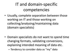 IT and domain-specific
competencies
• Usually, complete separation between those
working on IT and those working on
collecting/analysing/maintaining data
(domain specialists)
• Domain specialists do not want to spend time
changing formats, validating conversions,
explaining intended meaning of data etc.
– Tendency to consider data as “my” data
 