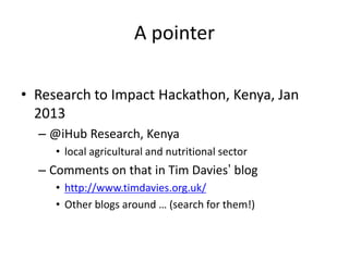 A pointer
• Research to Impact Hackathon, Kenya, Jan
2013
– @iHub Research, Kenya
• local agricultural and nutritional sector
– Comments on that in Tim Davies’ blog
• http://www.timdavies.org.uk/
• Other blogs around … (search for them!)
 