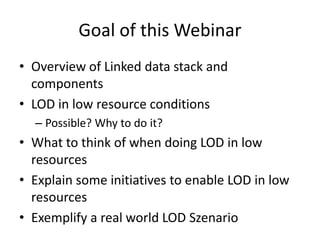 Goal of this Webinar
• Overview of Linked data stack and
components
• LOD in low resource conditions
– Possible? Why to do it?
• What to think of when doing LOD in low
resources
• Explain some initiatives to enable LOD in low
resources
• Exemplify a real world LOD Szenario
 
