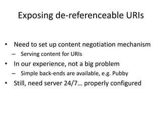 Exposing de-referenceable URIs
• Need to set up content negotiation mechanism
– Serving content for URIs
• In our experience, not a big problem
– Simple back-ends are available, e.g. Pubby
• Still, need server 24/7… properly configured
 