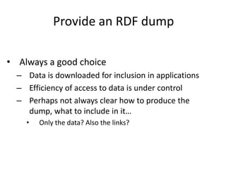 Provide an RDF dump
• Always a good choice
– Data is downloaded for inclusion in applications
– Efficiency of access to data is under control
– Perhaps not always clear how to produce the
dump, what to include in it…
• Only the data? Also the links?
 