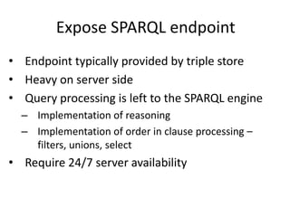 Expose SPARQL endpoint
• Endpoint typically provided by triple store
• Heavy on server side
• Query processing is left to the SPARQL engine
– Implementation of reasoning
– Implementation of order in clause processing –
filters, unions, select
• Require 24/7 server availability
 