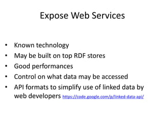 Expose Web Services
• Known technology
• May be built on top RDF stores
• Good performances
• Control on what data may be accessed
• API formats to simplify use of linked data by
web developers https://code.google.com/p/linked-data-api/
 