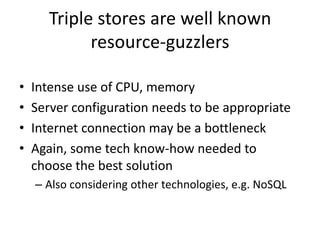 Triple stores are well known
resource-guzzlers
• Intense use of CPU, memory
• Server configuration needs to be appropriate
• Internet connection may be a bottleneck
• Again, some tech know-how needed to
choose the best solution
– Also considering other technologies, e.g. NoSQL
 