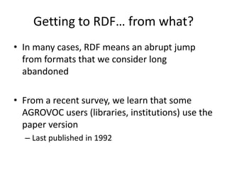 Getting to RDF… from what?
• In many cases, RDF means an abrupt jump
from formats that we consider long
abandoned
• From a recent survey, we learn that some
AGROVOC users (libraries, institutions) use the
paper version
– Last published in 1992
 