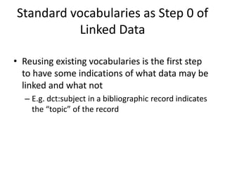 Standard vocabularies as Step 0 of
Linked Data
• Reusing existing vocabularies is the first step
to have some indications of what data may be
linked and what not
– E.g. dct:subject in a bibliographic record indicates
the “topic” of the record
 