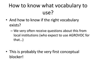 How to know what vocabulary to
use?
• And how to know if the right vocabulary
exists?
– We very often receive questions about this from
local institutions (who expect to use AGROVOC for
that…)
• This is probably the very first conceptual
blocker!
 