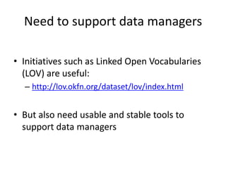 Need to support data managers
• Initiatives such as Linked Open Vocabularies
(LOV) are useful:
– http://lov.okfn.org/dataset/lov/index.html
• But also need usable and stable tools to
support data managers
 