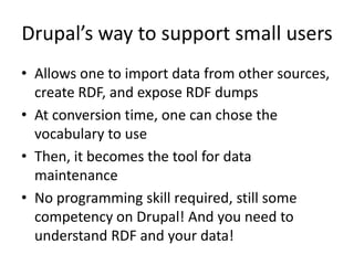 Drupal’s way to support small users
• Allows one to import data from other sources,
create RDF, and expose RDF dumps
• At conversion time, one can chose the
vocabulary to use
• Then, it becomes the tool for data
maintenance
• No programming skill required, still some
competency on Drupal! And you need to
understand RDF and your data!
 