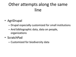 Other attempts along the same
line
• AgriDrupal
– Drupal especially customized for small institutions
– And bibliographic data, data on people,
organizations
• ScratchPad
– Customized for biodiversity data
 