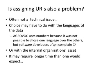 Is assigning URIs also a problem?
• Often not a technical issue…
• Choice may have to do with the languages of
the data
– AGROVOC uses numbers because it was not
possible to chose one language over the others,
but software developers often complain 
• Or with the internal organizations’ asset
• It may require longer time than one would
expect…
 