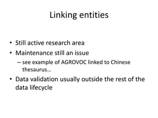 Linking entities
• Still active research area
• Maintenance still an issue
– see example of AGROVOC linked to Chinese
thesaurus…
• Data validation usually outside the rest of the
data lifecycle
 