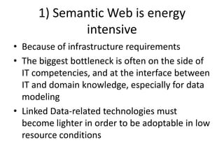 1) Semantic Web is energy
intensive
• Because of infrastructure requirements
• The biggest bottleneck is often on the side of
IT competencies, and at the interface between
IT and domain knowledge, especially for data
modeling
• Linked Data-related technologies must
become lighter in order to be adoptable in low
resource conditions
 