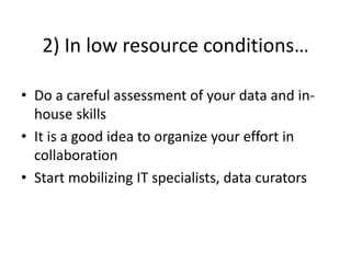 2) In low resource conditions…
• Do a careful assessment of your data and in-
house skills
• It is a good idea to organize your effort in
collaboration
• Start mobilizing IT specialists, data curators
 