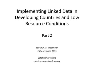 Implementing Linked Data in
Developing Countries and Low
Resource Conditions
Part 2
NISO/DCMI Webminar
25 September, 2013
Caterina Caracciolo
caterina.caracciolo@fao.org
 