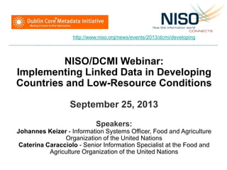 NISO/DCMI Webinar:
Implementing Linked Data in Developing
Countries and Low-Resource Conditions
September 25, 2013
Speakers:
Johannes Keizer - Information Systems Officer, Food and Agriculture
Organization of the United Nations
Caterina Caracciolo - Senior Information Specialist at the Food and
Agriculture Organization of the United Nations
http://www.niso.org/news/events/2013/dcmi/developing
 