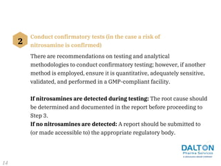 2
Conduct confirmatory tests (in the case a risk of
nitrosamine is confirmed)
There are recommendations on testing and analytical
methodologies to conduct confirmatory testing; however, if another
method is employed, ensure it is quantitative, adequately sensitive,
validated, and performed in a GMP-compliant facility.
If nitrosamines are detected during testing: The root cause should
be determined and documented in the report before proceeding to
Step 3.
If no nitrosamines are detected: A report should be submitted to
(or made accessible to) the appropriate regulatory body.
14
 