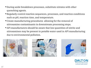 •During azide breakdown processes, substitute nitrates with other
quenching agents.
•Regularly control reaction sequences, processes, and reaction conditions
such as pH, reaction time, and temperature.
•Create manufacturing procedures allowing for the removal of
nitrosamine contaminants in downstream processing steps.
•API manufacturers should be aware that low quantities of nitrite and
nitrosamines may be present in potable water used in API manufacturing
due to environmental pollution.
18
 