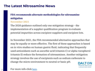 The Latest Nitrosamine News
The 2020 guidance outlined only one mitigation strategy - the
implementation of a supplier qualification program to evaluate
potential impurities across excipient suppliers and excipient lots.
In November 2021, the FDA recommended alternative approaches that
may be equally or more effective. The first of these approaches is based
on in vitro studies on human gastric fluid, indicating that frequently
used antioxidants such as ascorbic acid (vitamin C) or alpha-tocopherol
(vitamin E) reduce the formation of nitrosamines. Another mitigation
strategy involves the use of excipients such as sodium carbonate to
change the micro-environment to neutral or basic pH.
For more info click here.
FDA recommends alternate methodologies for nitrosamine
mitigation
November 2021
19
 