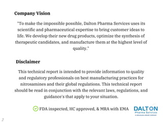 This technical report is intended to provide information to quality
and regulatory professionals on best manufacturing practices for
nitrosamines and their global regulations. This technical report
should be read in conjunction with the relevant laws, regulations, and
guidance's that apply to your situation.
Disclaimer
FDA inspected, HC approved, & MRA with EMA
"To make the impossible possible, Dalton Pharma Services uses its
scientific and pharmaceutical expertise to bring customer ideas to
life. We develop their new drug products, optimize the synthesis of
therapeutic candidates, and manufacture them at the highest level of
quality."
Company Vision
2
 