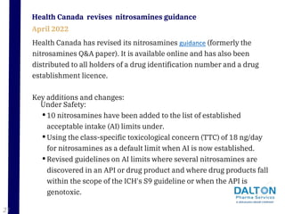 Health Canada has revised its nitrosamines guidance (formerly the
nitrosamines Q&A paper). It is available online and has also been
distributed to all holders of a drug identification number and a drug
establishment licence.
Key additions and changes:
Health Canada revises nitrosamines guidance
April 2022
Under Safety:
•10 nitrosamines have been added to the list of established
acceptable intake (AI) limits under.
•Using the class-specific toxicological concern (TTC) of 18 ng/day
for nitrosamines as a default limit when AI is now established.
•Revised guidelines on AI limits where several nitrosamines are
discovered in an API or drug product and where drug products fall
within the scope of the ICH's S9 guideline or when the API is
genotoxic.
21
 