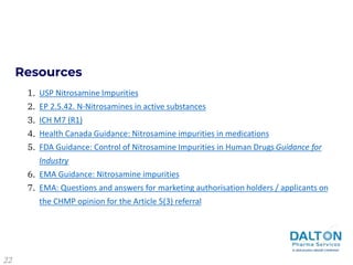 Resources
USP Nitrosamine Impurities
EP 2.5.42. N-Nitrosamines in active substances
ICH M7 (R1)
Health Canada Guidance: Nitrosamine impurities in medications
FDA Guidance: Control of Nitrosamine Impurities in Human Drugs Guidance for
Industry
EMA Guidance: Nitrosamine impurities
EMA: Questions and answers for marketing authorisation holders / applicants on
the CHMP opinion for the Article 5(3) referral
1.
2.
3.
4.
5.
6.
7.
22
 