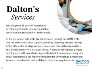 At Dalton we can help with drug innovation through our cGMP APIs.
Our skilled scientists can support your drug discovery process through
API synthesis for all stages of pre-clinical and clinical trials as well as
small scale commercial manufacturing. We provide integrated process
development, API manufacturing and finished dose manufacturing at a
single location with the expertise required for developing a process that
is robust, transferable, and scalable to meet your requirements.
We bring over 35 years of experience
developing products for our clients that
are compliant, transferable, and scalable.
Dalton's
Services
23
 