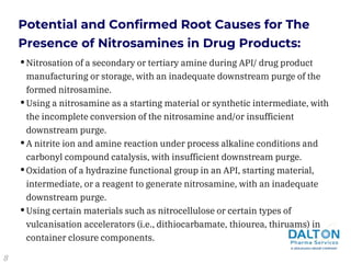 •Nitrosation of a secondary or tertiary amine during API/ drug product
manufacturing or storage, with an inadequate downstream purge of the
formed nitrosamine.
•Using a nitrosamine as a starting material or synthetic intermediate, with
the incomplete conversion of the nitrosamine and/or insufficient
downstream purge.
•A nitrite ion and amine reaction under process alkaline conditions and
carbonyl compound catalysis, with insufficient downstream purge.
•Oxidation of a hydrazine functional group in an API, starting material,
intermediate, or a reagent to generate nitrosamine, with an inadequate
downstream purge.
•Using certain materials such as nitrocellulose or certain types of
vulcanisation accelerators (i.e., dithiocarbamate, thiourea, thiruams) in
container closure components.
Potential and Confirmed Root Causes for The
Presence of Nitrosamines in Drug Products:
8
 