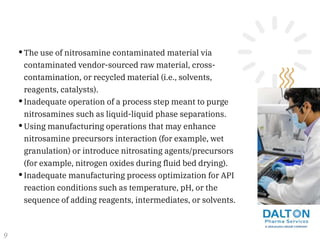 •The use of nitrosamine contaminated material via
contaminated vendor-sourced raw material, cross-
contamination, or recycled material (i.e., solvents,
reagents, catalysts).
•Inadequate operation of a process step meant to purge
nitrosamines such as liquid-liquid phase separations.
•Using manufacturing operations that may enhance
nitrosamine precursors interaction (for example, wet
granulation) or introduce nitrosating agents/precursors
(for example, nitrogen oxides during fluid bed drying).
•Inadequate manufacturing process optimization for API
reaction conditions such as temperature, pH, or the
sequence of adding reagents, intermediates, or solvents.
9
 
