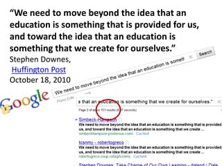 “We need to move beyond the idea that an
education is something that is provided for us,
and toward the idea that an education is
something that we create for ourselves.”
Stephen Downes,
Huffington Post
October 18, 2010