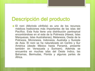 Descripción del producto
 El noni (Morinda citrifolia) es uno de los recursos
médicos tradiciones más importantes de las islas del
Pacífico. Esta fruta tiene una distribución pantropical
encontrándose en el este de la Polinesia (Hawai, Islas
Marquesas, Islas Australianas), Melanesia, Oeste de la
Polinesia, Micronesia, Indonesia, Australia y Sureste
de Asia. El noni se ha naturalizado en Centro y Sur
América (desde México hasta Panamá, presente
también en Venezuela y Surinam). Además se
encuentra en muchas islas del Oeste Indico, las
Bahamas, Bermudas, Florida y algunas partes de
África.
 