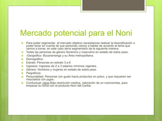 Mercado potencial para el Noni
 Para poder segmentar el mercado objetivo necesitamos realizar la diversificación o
poder tener en cuenta de que personas vamos a hablar de acuerdo al tema que
vamos a tomar, en este caso sería segmentarlo de la siguiente manera.
 Todas las personas de género femenino y masculino en estado de sobre peso.
 -Geográfico: Bucaramanga y su Área metropolitana.
 Demográfico:
 Estrato: Personas en estrato 3 a 6
 Ingresos: Ingresos de 2 a 3 salarios mínimos vigentes.
 Género: Hombres y mujeres en estado de sobre peso.
 Psigraficos:
 Personalidad: Personas con gusto hacia productos en polvo, y que requieren ser
mezclados con jugos.
 Conductual: Usos Bajo restricción medica, valoración de un nutricionista, para
empezar la rutina con el producto Noni del Caribe.
 