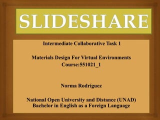 Intermediate Collaborative Task 1
Materials Design For Virtual Environments
Course:551021_1
Norma Rodríguez
National Open University and Distance (UNAD)
Bachelor in English as a Foreign Language
 